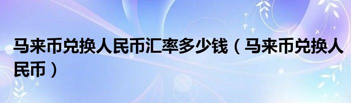 馬來(lái)幣兌換人民幣匯率多少錢(qián)（馬來(lái)幣兌換人民幣）