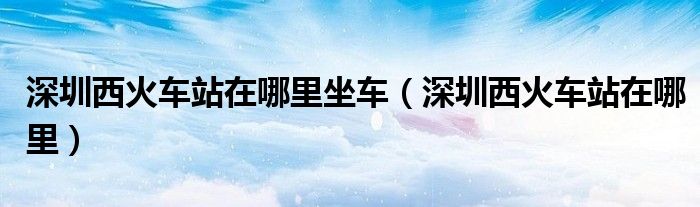 深圳西火車站在哪里坐車（深圳西火車站在哪里）
