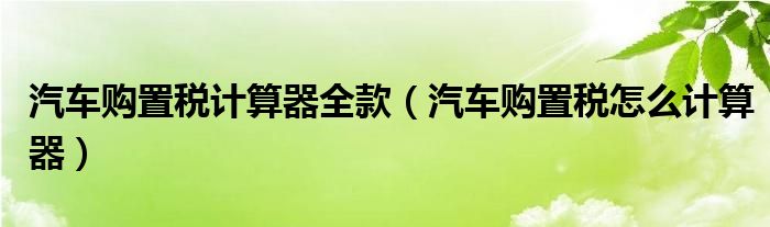 汽車購置稅計算器全款（汽車購置稅怎么計算器）