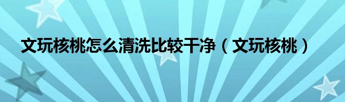 文玩核桃怎么清洗比較干凈（文玩核桃）