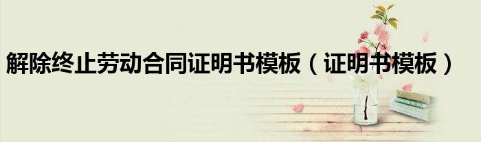 解除終止勞動合同證明書模板（證明書模板）