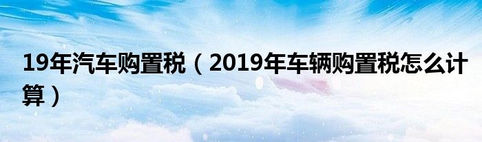 19年汽車購置稅（2019年車輛購置稅怎么計算）