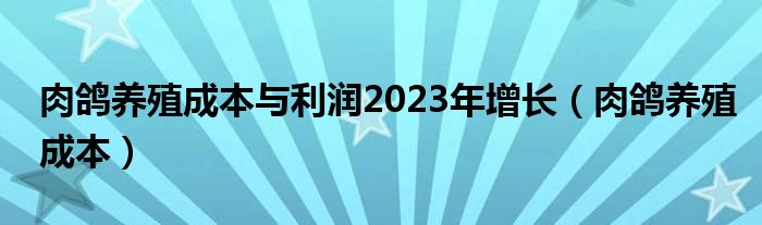 肉鴿養(yǎng)殖成本與利潤2023年增長（肉鴿養(yǎng)殖成本）