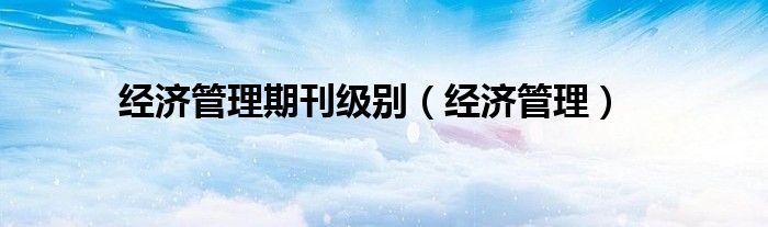 經(jīng)濟(jì)管理期刊級別（經(jīng)濟(jì)管理）