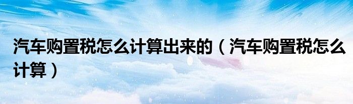 汽車購置稅怎么計算出來的（汽車購置稅怎么計算）