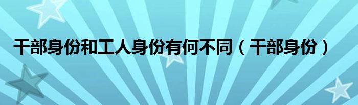 干部身份和工人身份有何不同（干部身份）
