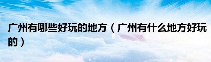 廣州有哪些好玩的地方（廣州有什么地方好玩的）