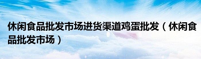 休閑食品批發(fā)市場進(jìn)貨渠道雞蛋批發(fā)（休閑食品批發(fā)市場）