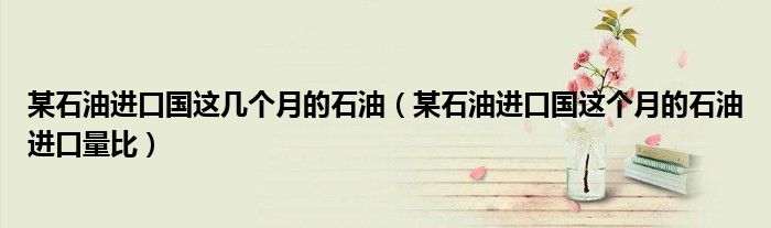 某石油進(jìn)口國(guó)這幾個(gè)月的石油（某石油進(jìn)口國(guó)這個(gè)月的石油進(jìn)口量比）