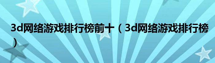 3d網(wǎng)絡(luò)游戲排行榜前十（3d網(wǎng)絡(luò)游戲排行榜）