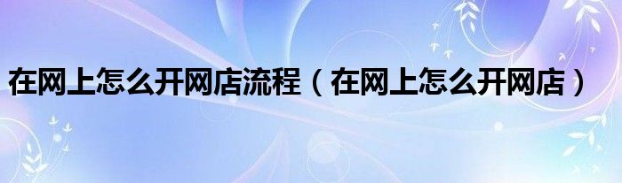 在網(wǎng)上怎么開網(wǎng)店流程（在網(wǎng)上怎么開網(wǎng)店）