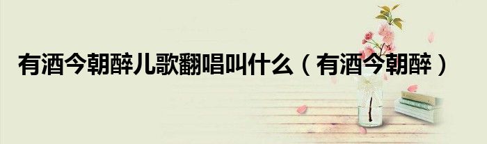 有酒今朝醉兒歌翻唱叫什么（有酒今朝醉）