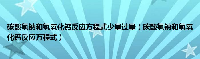 碳酸氫鈉和氫氧化鈣反應方程式少量過量（碳酸氫鈉和氫氧化鈣反應方程式）
