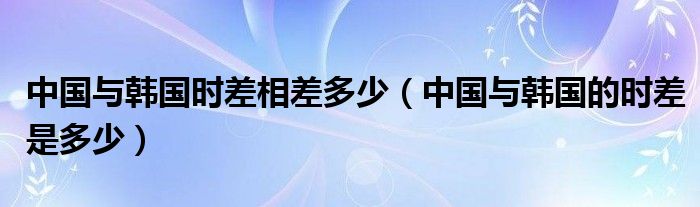 中國與韓國時差相差多少（中國與韓國的時差是多少）