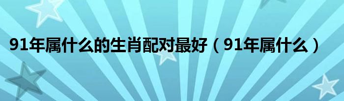 91年屬什么的生肖配對最好（91年屬什么）