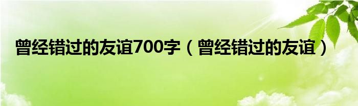 曾經(jīng)錯(cuò)過(guò)的友誼700字（曾經(jīng)錯(cuò)過(guò)的友誼）