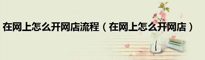 在網(wǎng)上怎么開網(wǎng)店流程（在網(wǎng)上怎么開網(wǎng)店）