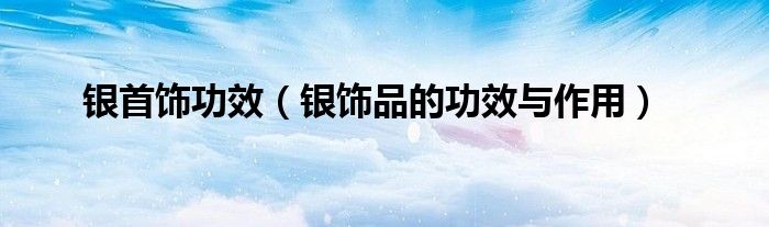銀首飾功效（銀飾品的功效與作用）