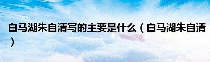 白馬湖朱自清寫(xiě)的主要是什么（白馬湖朱自清）