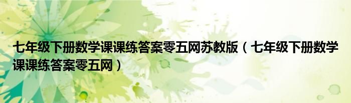 七年級下冊數(shù)學(xué)課課練答案零五網(wǎng)蘇教版（七年級下冊數(shù)學(xué)課課練答案零五網(wǎng)）