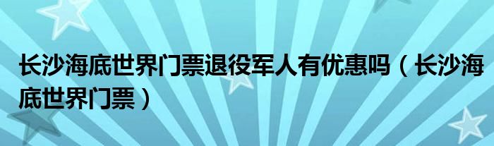 長沙海底世界門票退役軍人有優(yōu)惠嗎（長沙海底世界門票）