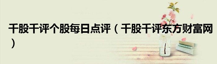 千股千評個股每日點評（千股千評東方財富網(wǎng)）