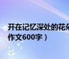 開(kāi)在記憶深處的花朵作文600字初一（開(kāi)在記憶深處的花朵作文600字）