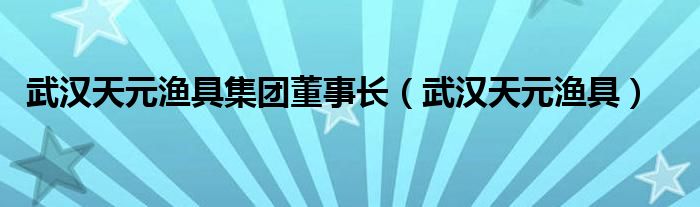 武漢天元漁具集團(tuán)董事長(zhǎng)（武漢天元漁具）