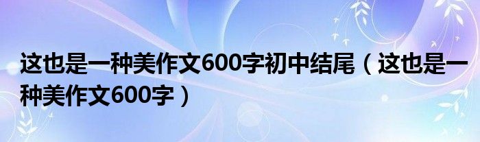 這也是一種美作文600字初中結(jié)尾（這也是一種美作文600字）