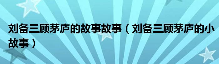 劉備三顧茅廬的故事故事（劉備三顧茅廬的小故事）