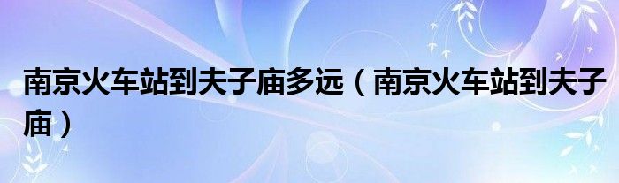 南京火車站到夫子廟多遠（南京火車站到夫子廟）