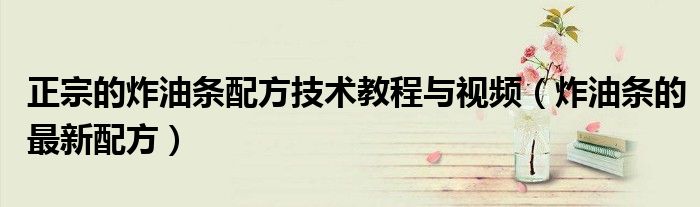 正宗的炸油條配方技術(shù)教程與視頻（炸油條的最新配方）