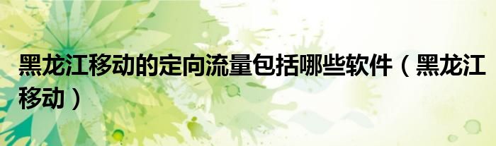 黑龍江移動的定向流量包括哪些軟件（黑龍江移動）