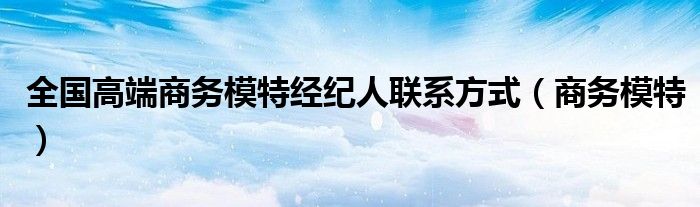 全國高端商務(wù)模特經(jīng)紀(jì)人聯(lián)系方式（商務(wù)模特）