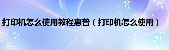 打印機(jī)怎么使用教程惠普（打印機(jī)怎么使用）