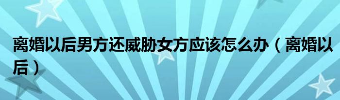 離婚以后男方還威脅女方應該怎么辦（離婚以后）