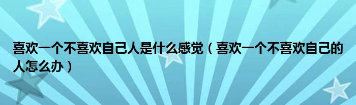 喜歡一個不喜歡自己人是什么感覺（喜歡一個不喜歡自己的人怎么辦）