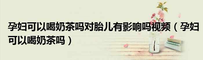 孕婦可以喝奶茶嗎對胎兒有影響嗎視頻（孕婦可以喝奶茶嗎）