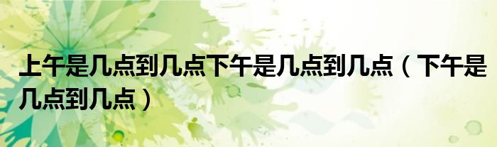 上午是幾點(diǎn)到幾點(diǎn)下午是幾點(diǎn)到幾點(diǎn)（下午是幾點(diǎn)到幾點(diǎn)）