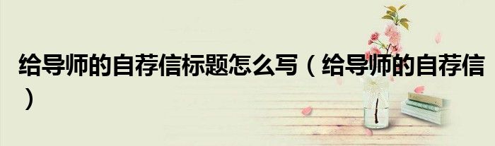 給導(dǎo)師的自薦信標(biāo)題怎么寫（給導(dǎo)師的自薦信）