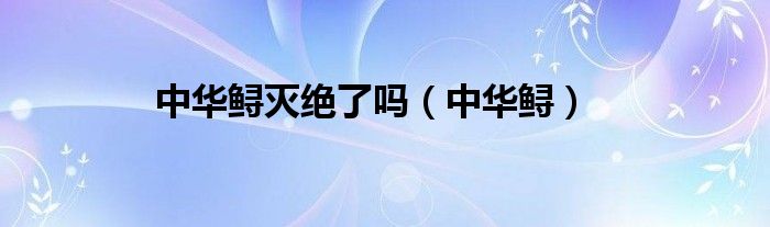 中華鱘滅絕了嗎（中華鱘）