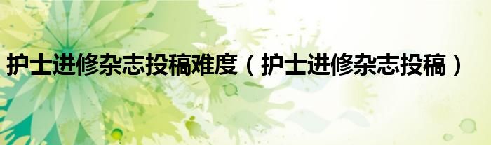 護士進修雜志投稿難度（護士進修雜志投稿）