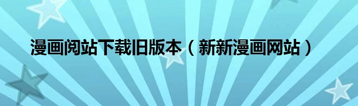 漫畫閱站下載舊版本（新新漫畫網(wǎng)站）