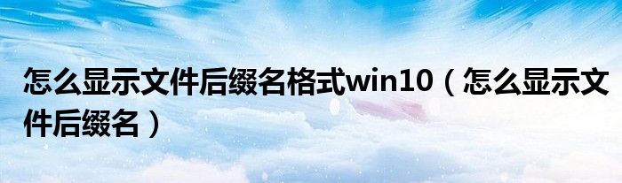 怎么顯示文件后綴名格式win10（怎么顯示文件后綴名）