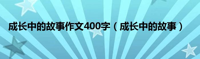 成長中的故事作文400字（成長中的故事）