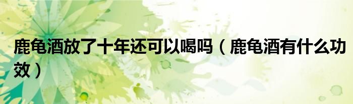 鹿龜酒放了十年還可以喝嗎（鹿龜酒有什么功效）