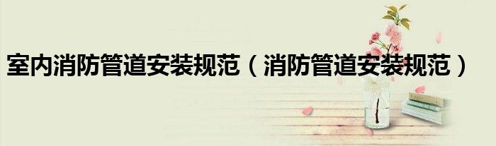 室內(nèi)消防管道安裝規(guī)范（消防管道安裝規(guī)范）