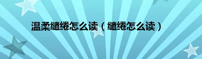 溫柔繾綣怎么讀（繾綣怎么讀）