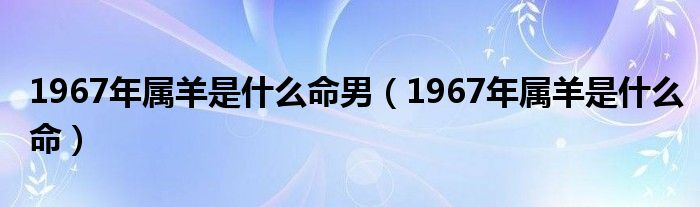 1967年屬羊是什么命男（1967年屬羊是什么命）