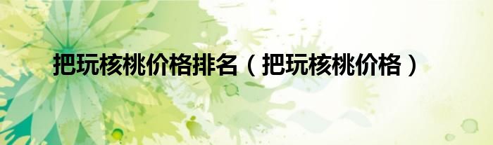 把玩核桃價(jià)格排名（把玩核桃價(jià)格）